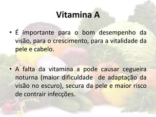 Vitamina A
• É importante para o bom desempenho da
visão, para o crescimento, para a vitalidade da
pele e cabelo.
• A falta da vitamina a pode causar cegueira
noturna (maior dificuldade de adaptação da
visão no escuro), secura da pele e maior risco
de contrair infecções.
 