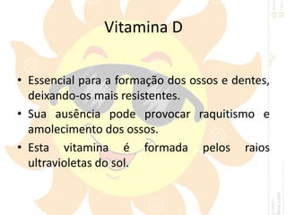 Vitamina D
• Essencial para a formação dos ossos e dentes,
deixando-os mais resistentes.
• Sua ausência pode provocar raquitismo e
amolecimento dos ossos.
• Esta vitamina é formada pelos raios
ultravioletas do sol.
 