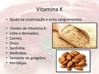 Vitamina K
• Ajuda na cicatrização e evita sangramentos.
• Fontes de Vitamina K:
• Leite e derivados;
• Carnes;
• Ovos;
• Sardinha;
• Amêndoa;
• Semente de gergelim;
• Hortaliças.
 