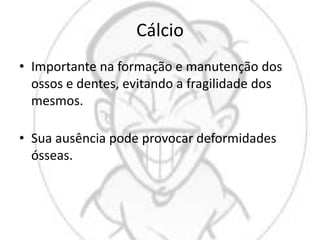 Cálcio
• Importante na formação e manutenção dos
ossos e dentes, evitando a fragilidade dos
mesmos.
• Sua ausência pode provocar deformidades
ósseas.
 