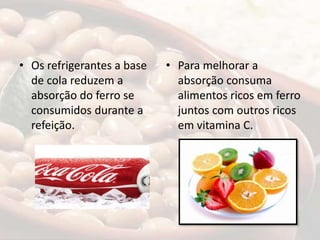 • Os refrigerantes a base
de cola reduzem a
absorção do ferro se
consumidos durante a
refeição.
• Para melhorar a
absorção consuma
alimentos ricos em ferro
juntos com outros ricos
em vitamina C.
 