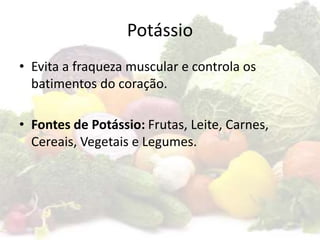 Potássio
• Evita a fraqueza muscular e controla os
batimentos do coração.
• Fontes de Potássio: Frutas, Leite, Carnes,
Cereais, Vegetais e Legumes.
 