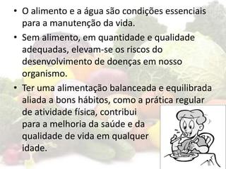 • O alimento e a água são condições essenciais
para a manutenção da vida.
• Sem alimento, em quantidade e qualidade
adequadas, elevam-se os riscos do
desenvolvimento de doenças em nosso
organismo.
• Ter uma alimentação balanceada e equilibrada
aliada a bons hábitos, como a prática regular
de atividade física, contribui
para a melhoria da saúde e da
qualidade de vida em qualquer
idade.
 