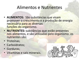 Alimentos e Nutrientes
• ALIMENTOS: São substâncias que visam
promover o crescimento e a produção de energia
necessária para as diversas
funções do organismo.
• NUTRIENTES: substâncias que estão presentes
nos alimentos, e são utilizadas pelo organismo. os
nutrientes são:
• Proteínas;
• Carboidratos;
• Gorduras;
• Vitaminas e sais minerais.
 