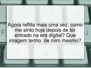 Agora reflita mais uma vez, como me sinto hoje depois de ter entrado na era digital? Que imagem tenho  de mim mesmo? 