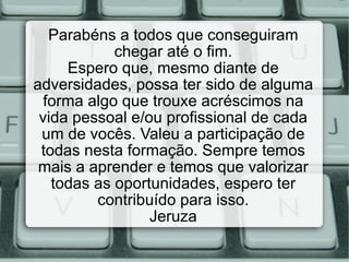 Parabéns a todos que conseguiram chegar até o fim. Espero que, mesmo diante de adversidades, possa ter sido de alguma forma algo que trouxe acréscimos na vida pessoal e/ou profissional de cada um de vocês. Valeu a participação de todas nesta formação. Sempre temos mais a aprender e temos que valorizar todas as oportunidades, espero ter contribuído para isso. Jeruza 