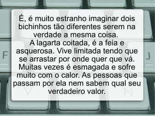É, é muito estranho imaginar dois bichinhos tão diferentes serem na verdade a mesma coisa.  A lagarta coitada, é a feia e asquerosa. Vive limitada tendo que se arrastar por onde quer que vá. Muitas vezes é esmagada e sofre muito com o calor. As pessoas que passam por ela nem sabem qual seu verdadeiro valor. 