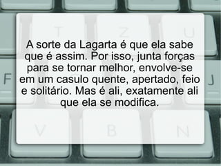A sorte da Lagarta é que ela sabe que é assim. Por isso, junta forças para se tornar melhor, envolve-se em um casulo quente, apertado, feio e solitário. Mas é ali, exatamente ali que ela se modifica. 