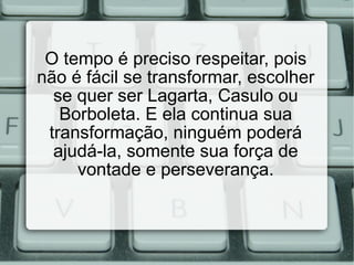 O tempo é preciso respeitar, pois não é fácil se transformar, escolher se quer ser Lagarta, Casulo ou Borboleta. E ela continua sua transformação, ninguém poderá ajudá-la, somente sua força de vontade e perseverança. 