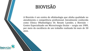BIOVISÃO
A Biovisão é um centro de oftalmologia que alinha qualidade no
atendimento e competência profissional. Inicialmente conhecida
como Clínica Oftalmológica Dr. Renato Laender, a Biovisão –
Centro Especializado em Microcirurgia Ocular – surgiu em 1989,
por meio da excelência de um trabalho realizado há mais de 30
anos.
 