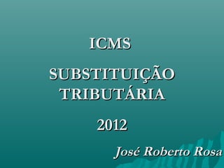 ICMS
SUBSTITUIÇÃO
 TRIBUTÁRIA
    2012
      José Roberto Rosa
 