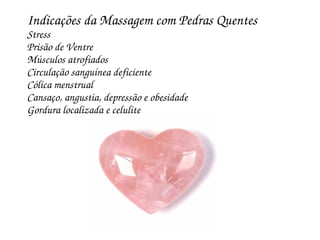 Indicações da Massagem com Pedras Quentes
Stress
Prisão de Ventre
Músculos atrofiados
Circulação sanguínea deficiente
Cólica menstrual
Cansaço, angustia, depressão e obesidade
Gordura localizada e celulite
 