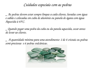 Cuidados especiais com as pedras

_ As pedras devem estar sempre limpas a cada cliente, lavadas com água
e sabão e colocadas em cuba de alumínio ou panela de ágata com água 
Aquecida à 45ºC.

_ Quando pegar uma pedra da cuba ou da panela aquecida, secar antes 
de levar ao cliente.

_  A quantidade mínima para uma atendimento  é de 4 cristais ou pedras
semi­preciosas  e 6 pedras vulcânicas.
 