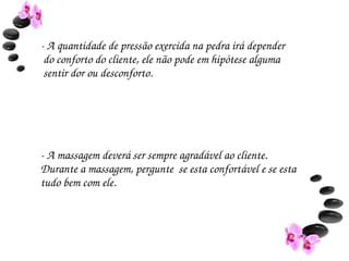 ­ A quantidade de pressão exercida na pedra irá depender 
 do conforto do cliente, ele não pode em hipótese alguma 
 sentir dor ou desconforto.




­ A massagem deverá ser sempre agradável ao cliente. 
Durante a massagem, pergunte  se esta confortável e se esta 
tudo bem com ele.
 