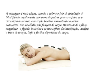 A massagem é mais eficaz, usando o calor e o frio. A circulação  é 
Modificada rapidamente com o uso de pedras quentes e frias, se a 
circulação aumentar, a nutrição também aumentará e o mesmo 
acontecerá  com as células nas funções do corpo. Aumentando o fluxo 
sanguíneo,  o figado, intestino e os rins sofrem desintoxicação,  acelera 
a troca de sangue, linfa e fluídos digestórios do corpo.
 