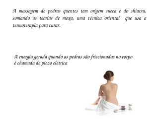 A  massagem  de  pedras  quentes  tem  origem  sueca  e  do  shiatsu, 
somando  as  teorias  de  moxa,  uma  técnica  oriental    que  usa  a 
termoterapia para curar.




A energia gerada quando as pedras são friccionadas no corpo 
é chamada de piezo elétrica
 