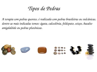 Tipos de Pedras
A terapia com pedras quentes, é realizada com pedras brasileiras ou vulcânicas,
dentre as mais indicadas temos: ágata, calcedônia, feldspato, seixos, basalto 
amigdalóide ou pedras plutônicas.
 