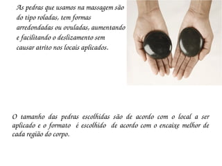 As pedras que usamos na massagem são 
 do tipo roladas, tem formas 
 arredondadas ou ovuladas, aumentando 
 e facilitando o deslizamento sem
 causar atrito nos locais aplicados.




O  tamanho  das  pedras  escolhidas  são  de  acordo  com  o  local  a  ser 
aplicado  e  o  formato    é  escolhido    de  acordo  com  o  encaixe  melhor  de 
cada região do corpo.
 