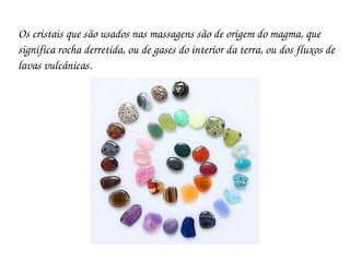 Os cristais que são usados nas massagens são de origem do magma, que 
significa rocha derretida, ou de gases do interior da terra, ou dos fluxos de 
lavas vulcânicas.
 