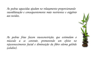 As pedras aquecidas ajudam no relaxamento proporcionando  
vasodilatação  e  consequentemente  mais  nutrientes  e  oxigênio 
aos tecidos.




As  pedras  frias  fazem  vasoconstrição,  que  estimulam  o 
músculo  a  se  contrair,  promovendo  um  efeito  no 
rejuvenescimento  facial  e  diminuição  da  fibro  edema  gelóide 
(celulite).
 