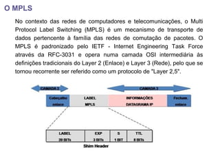 O MPLS
No contexto das redes de computadores e telecomunicações, o Multi
Protocol Label Switching (MPLS) é um mecanismo de transporte de
dados pertencente à família das redes de comutação de pacotes. O
MPLS é padronizado pelo IETF - Internet Engineering Task Force
através da RFC-3031 e opera numa camada OSI intermediária às
definições tradicionais do Layer 2 (Enlace) e Layer 3 (Rede), pelo que se
tornou recorrente ser referido como um protocolo de "Layer 2,5".
 