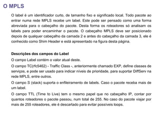 O MPLS
O label é um identificador curto, de tamanho fixo e significado local. Todo pacote ao
entrar numa rede MPLS recebe um label. Este pode ser pensado como uma forma
abreviada para o cabeçalho do pacote. Desta forma os roteadores só analisam os
labels para poder encaminhar o pacote. O cabeçalho MPLS deve ser posicionado
depois de qualquer cabeçalho da camada 2 e antes do cabeçalho da camada 3, ele é
conhecido como Shim Header e está apresentado na figura desta página.
Descrições dos campos do Label
O campo Label contém o valor atual deste.
O campo TC(rfc5462) - Traffic Class -, anteriormente chamado EXP, define classes de
serviços, e pode ser usado para indicar níveis de prioridade, para suportar DiffServ na
rede MPLS, entre outros.
O campo S (stack) suporta o enfileiramento de labels. Caso o pacote receba mais de
um label.
O campo TTL (Time to Live) tem o mesmo papel que no cabeçalho IP, contar por
quantos roteadores o pacote passou, num total de 255. No caso do pacote viajar por
mais de 255 roteadores, ele é descartado para evitar possíveis loops.
 