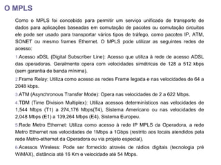O MPLS
Como o MPLS foi concebido para permitir um serviço unificado de transporte de
dados para aplicações baseadas em comutação de pacotes ou comutação circuitos
ele pode ser usado para transportar vários tipos de tráfego, como pacotes IP, ATM,
SONET ou mesmo frames Ethernet. O MPLS pode utilizar as seguintes redes de
acesso:
1.Acesso xDSL (Digital Subscriber Line): Acesso que utiliza à rede de acesso ADSL
das operadoras. Geralmente opera com velocidades simétricas de 128 a 512 kbps
(sem garantia de banda mínima).
2.Frame Relay: Utiliza como acesso as redes Frame legada e nas velocidades de 64 a
2048 kbps.
3.ATM (Asynchronous Transfer Mode): Opera nas velocidades de 2 a 622 Mbps.
4.TDM (Time Division Multiplex): Utiliza acessos determinísticos nas velocidades de
1,544 Mbps (T1) a 274,176 Mbps(T4), Sistema Americano ou nas velocidades de
2,048 Mbps (E1) a 139,264 Mbps (E4), Sistema Europeu.
5.Rede Metro Ethernet: Utiliza como acesso à rede IP MPLS da Operadora, a rede
Metro Ethernet nas velocidades de 1Mbps a 1Gbps (restrito aos locais atendidos pela
rede Metro-ethernet da Operadora ou via projeto especial).
6.Acessos Wireless: Pode ser fornecido através de rádios digitais (tecnologia pré
WiMAX), distância até 16 Km e velocidade até 54 Mbps.
 
