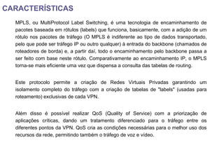 CARACTERÍSTICAS
MPLS, ou MultiProtocol Label Switching, é uma tecnologia de encaminhamento de
pacotes baseada em rótulos (labels) que funciona, basicamente, com a adição de um
rótulo nos pacotes de tráfego (O MPLS é indiferente ao tipo de dados transportado,
pelo que pode ser tráfego IP ou outro qualquer) à entrada do backbone (chamados de
roteadores de borda) e, a partir daí, todo o encaminhamento pelo backbone passa a
ser feito com base neste rótulo. Comparativamente ao encaminhamento IP, o MPLS
torna-se mais eficiente uma vez que dispensa a consulta das tabelas de routing.
Este protocolo permite a criação de Redes Virtuais Privadas garantindo um
isolamento completo do tráfego com a criação de tabelas de "labels" (usadas para
roteamento) exclusivas de cada VPN.
Além disso é possível realizar QoS (Quality of Service) com a priorização de
aplicações críticas, dando um tratamento diferenciado para o tráfego entre os
diferentes pontos da VPN. QoS cria as condições necessárias para o melhor uso dos
recursos da rede, permitindo também o tráfego de voz e vídeo.
 