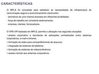 CARACTERÍSTICAS
O MPLS foi concebido para satisfazer as necessidades de infraestrutura de
comunicação segura e economicamente viável entre:
- escritórios de uma mesma empresa em diferentes localidades;
- força de trabalho em constante deslocamento;
- empresa, clientes, fornecedores.
O VPN VIP baseado em MPLS, permite a utilização nas seguintes situações:
1.acesso corporativo a servidores de aplicações centralizadas como sistemas
corporativos, e-mail e Intranet;
2.formação de redes para compartilhamento de arquivos;
3.integração de sistemas de telefonia;
4.formação de sistemas de videoconferência;
5.acesso remoto aos sistemas corporativos.
 