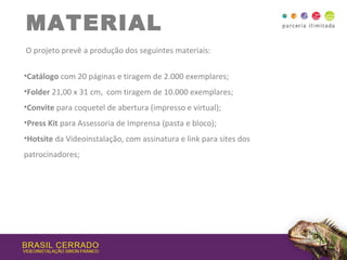 MATERIAL
O projeto prevê a produção dos seguintes materiais:
•Catálogo com 20 páginas e tiragem de 2.000 exemplares;
•Folder 21,00 x 31 cm, com tiragem de 10.000 exemplares;
•Convite para coquetel de abertura (impresso e virtual);
•Press Kit para Assessoria de Imprensa (pasta e bloco);
•Hotsite da Videoinstalação, com assinatura e link para sites dos
patrocinadores;
 