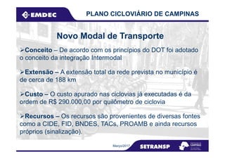 Novo Modal de Transporte
PLANO CICLOVIÁRIO DE CAMPINAS
Extensão – A extensão total da rede prevista no município é
de cerca de 188 km
Conceito – De acordo com os princípios do DOT foi adotado
o conceito da integração Intermodal
Março/2017
de cerca de 188 km
Recursos – Os recursos são provenientes de diversas fontes
como a CIDE, FID, BNDES, TACs, PROAMB e ainda recursos
próprios (sinalização).
Custo – O custo apurado nas ciclovias já executadas é da
ordem de R$ 290.000,00 por quilômetro de ciclovia
 
