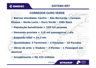 Bairros atendidos: Centro – São Bernardo – Campos
Elíseos – Santa Lucia – Ouro Verde – Vida Nova
População beneficiada = 235 mil pessoas
Demanda prevista = 115 mil passageiros / dia
SISTEMA BRT
CORREDOR OURO VERDE
Extensão total = 14,2 km
Quantidades: 3 Terminais – 2 Estações – 10 Paradas
Obras de arte: 1 Viaduto – 3 Pontes – 1 Passagem em
desnível
Investimento = R$ 153 milhões
Março/2017
 