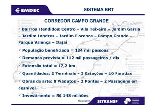 SISTEMA BRT
Bairros atendidos: Centro – Vila Teixeira – Jardim Garcia
– Jardim Londres – Jardim Florence – Campo Grande –
Parque Valença – Itajaí
População beneficiada = 184 mil pessoas
CORREDOR CAMPO GRANDE
Março/2017
Demanda prevista = 112 mil passageiros / dia
Extensão total = 17,2 km
Quantidades: 2 Terminais – 3 Estações – 10 Paradas
Obras de arte: 8 Viadutos – 2 Pontes – 2 Passagens em
desnível
Investimento = R$ 148 milhões
 
