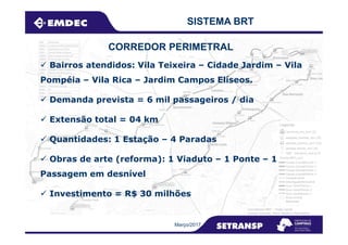 SISTEMA BRT
Bairros atendidos: Vila Teixeira – Cidade Jardim – Vila
Pompéia – Vila Rica – Jardim Campos Elíseos.
Demanda prevista = 6 mil passageiros / dia
Extensão total = 04 km
CORREDOR PERIMETRAL
Março/2017
Extensão total = 04 km
Quantidades: 1 Estação – 4 Paradas
Obras de arte (reforma): 1 Viaduto – 1 Ponte – 1
Passagem em desnível
Investimento = R$ 30 milhões
 