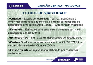 Objetivo – Estudo de Viabilidade Técnica, Econômica e
Ambiental de traçado e tecnologia de modal de transporte de
passageiros para o Eixo Área Central – Aeroporto de Viracopos
LIGAÇÃO CENTRO - VIRACOPOS
ESTUDO DE VIABILIDADE
Demanda – Estima-se para esse eixo a demanda de 14 mil
passageiros por dia (2014)
Março/2017
passageiros por dia (2014)
Custo – O valor do estudo contratado é de R$ 835.074,89, --
verba do Ministério das Cidades (OGU)
Extensão – De 18 km a 23 km dependendo do traçado eleito
Estado da arte – Projeto sendo elaborado por consultoria
contratada
 