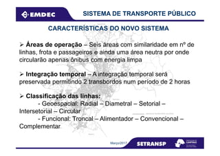 CARACTERÍSTICAS DO NOVO SISTEMA
Áreas de operação – Seis áreas com similaridade em nº de
linhas, frota e passageiros e ainda uma área neutra por onde
circularão apenas ônibus com energia limpa
SISTEMA DE TRANSPORTE PÚBLICO
Integração temporal – A integração temporal será
Março/2017
preservada permitindo 2 transbordos num período de 2 horas
Classificação das linhas:
- Geoespacial: Radial – Diametral – Setorial –
Intersetorial – Circular
- Funcional: Troncal – Alimentador – Convencional –
Complementar
 