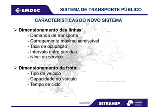 SISTEMA DE TRANSPORTE PÚBLICO
Dimensionamento das linhas:
- Demanda de transporte
- Carregamento máximo admissível
- Taxa de ocupação
- Intervalo entre partidas
- Nível de serviço
CARACTERÍSTICAS DO NOVO SISTEMA
Março/2017
- Nível de serviço
Dimensionamento da frota:
- Tipo de veículo
- Capacidade do veículo
- Tempo de ciclo
 