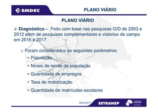 Diagnóstico – Feito com base nas pesquisas O/D de 2003 e
2012 além de pesquisas complementares e vistorias de campo
em 2016 e 2017
o Foram considerados os seguintes parâmetros:
• População
PLANO VIÁRIO
PLANO VIÁRIO
• População
• Níveis de renda da população
• Quantidade de empregos
• Taxa de motorização
• Quantidade de matrículas escolares
Março/2017
 