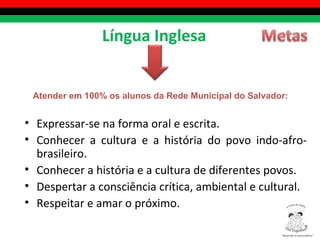 Expressar-se na forma oral e escrita. Conhecer a cultura e a história do povo indo-afro-brasileiro. Conhecer a história e a cultura de diferentes povos. Despertar a consciência crítica, ambiental e cultural. Respeitar e amar o próximo. Língua Inglesa Atender em 100% os alunos da Rede Municipal do Salvador: Diversity is everywhere! ® 