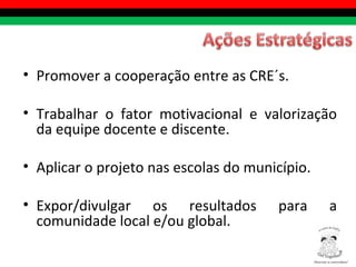Promover a cooperação entre as CRE´s.  Trabalhar o fator motivacional e valorização da equipe docente e discente. Aplicar o projeto nas escolas do município. Expor/divulgar os resultados para a comunidade local e/ou global. Diversity is everywhere! ® 