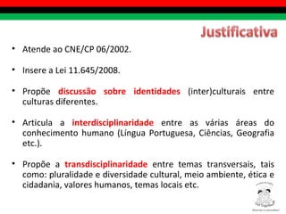 Atende ao CNE/CP 06/2002. Insere a Lei 11.645/2008. Propõe  discussão sobre identidades  (inter)culturais entre culturas diferentes. Articula a  interdisciplinaridade  entre as várias áreas do conhecimento humano (Língua Portuguesa, Ciências, Geografia etc.). Propõe a  transdisciplinaridade  entre temas transversais, tais como: pluralidade e diversidade cultural, meio ambiente, ética e cidadania, valores humanos, temas locais etc. Diversity is everywhere! ® 
