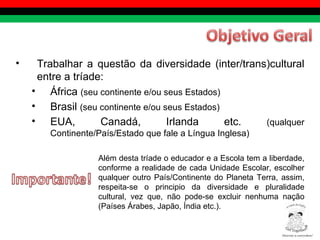Trabalhar a questão da diversidade (inter/trans)cultural entre a tríade:  África  (seu continente e/ou seus Estados) Brasil  (seu continente e/ou seus Estados) EUA, Canadá, Irlanda etc.  (qualquer Continente/País/Estado que fale a Língua Inglesa) Além desta tríade o educador e a Escola tem a liberdade, conforme a realidade de cada Unidade Escolar, escolher qualquer outro País/Continente do Planeta Terra, assim, respeita-se o principio da diversidade e pluralidade cultural, vez que, não pode-se excluir nenhuma nação (Países Árabes, Japão, Índia etc.).  Diversity is everywhere! ® 
