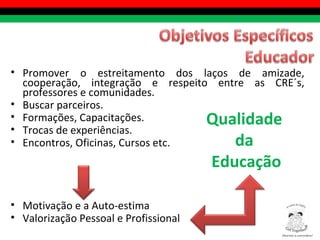 Promover o estreitamento dos laços de amizade, cooperação, integração e respeito entre as CRE´s, professores e comunidades. Buscar parceiros.  Formações, Capacitações. Trocas de experiências. Encontros, Oficinas, Cursos etc. Motivação e a Auto-estima  Valorização Pessoal e Profissional Qualidade  da  Educação Diversity is everywhere! ® 