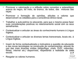 Promover a valorização e a reflexão sobre conceitos e estereótipos acerca do negro, do índio, do branco, de todos, das  misturas das raças. Promover a formação de opiniões, atitudes e valores que desenvolvem os cidadãos para a consciência étnico-racial. Trabalhar a auto-estima no educando, para que o mesmo possa fazer suas considerações positivas no relacionamento social com os seus semelhantes. Contextualizar e articular as áreas do conhecimento humano à Língua Inglesa. Contextualizar e articular os diversos temas transversais, locais etc. à Língua Inglesa. Inserir de forma contextualizada e motivadora a questão da educação e das novas tecnologias na construção de conhecimentos, através do uso das mais diversas mídias ( blogs/flogs ,  chats,  DVD,  videoclips,  filmes,  internet etc.)  disponíveis, respeitando a realidade de cada escola.  Resgatar os valores humanos. Diversity is everywhere! ® 