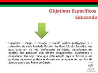 Respeitar o tempo, o espaço, o projeto político pedagógico e o calendário de cada Unidade Escolar do Município do Salvador, vez que, cada um de nós, professores de inglês, trabalhamos em escolas que possuem sua própria singularidade, diversidade e pluralidade. Ou seja, tudo que está escrito aqui é flexível e em qualquer momento poderá e deverá ser adaptado às escolas de acordo com o seu Plano de Curso. Diversity is everywhere! ® 