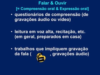 Falar & Ouvir [= Compreensão oral & Expressão oral] questionários de compreensão (de gravações áudio ou vídeo) leitura em voz alta, recitação, etc. (em geral, preparados em casa) trabalhos que impliquem gravação da fala (  , gravações áudio) 