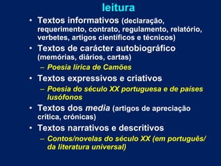 leitura Textos informativos  (declaração, requerimento, contrato, regulamento, relatório, verbetes, artigos científicos e técnicos) Textos de carácter autobiográfico  (memórias, diários, cartas) Poesia lírica de Camões Textos expressivos e criativos Poesia do século XX portuguesa e de países lusófonos Textos dos  media   (artigos de apreciação crítica, crónicas) Textos narrativos e descritivos Contos/novelas do século XX (em português/da literatura universal) 