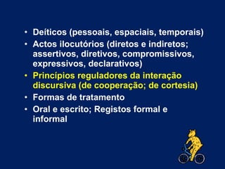 Deíticos (pessoais, espaciais, temporais) Actos ilocutórios (diretos e indiretos; assertivos, diretivos, compromissivos, expressivos, declarativos) Princípios reguladores da interação discursiva (de cooperação; de cortesia) Formas de tratamento Oral e escrito; Registos formal e informal 