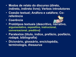 Modos de relato do discurso (direto, indireto, indireto livre); Verbos introdutores Coesão textual; Anáfora e catáfora; Co-referência  Coerência Protótipos textuais (descritivo, narrativo,  argumentativo, expositivo, instrucional, conversacional, preditivo ) Paratextos (título, índice, prefácio, posfácio, rodapé, bibliografia) Dicionário, glossário, enciclopédia, terminologia,  thesaurus 
