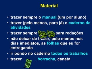 Material trazer sempre o  manual  (um por aluno) trazer (pelo menos, para já) o  caderno de atividades trazer sempre  para redações não deixar de trazer, pelo menos nos dias imediatos, as  folhas  que eu for entregando ir pondo no caderno  todos os trabalhos trazer  , borracha , caneta 